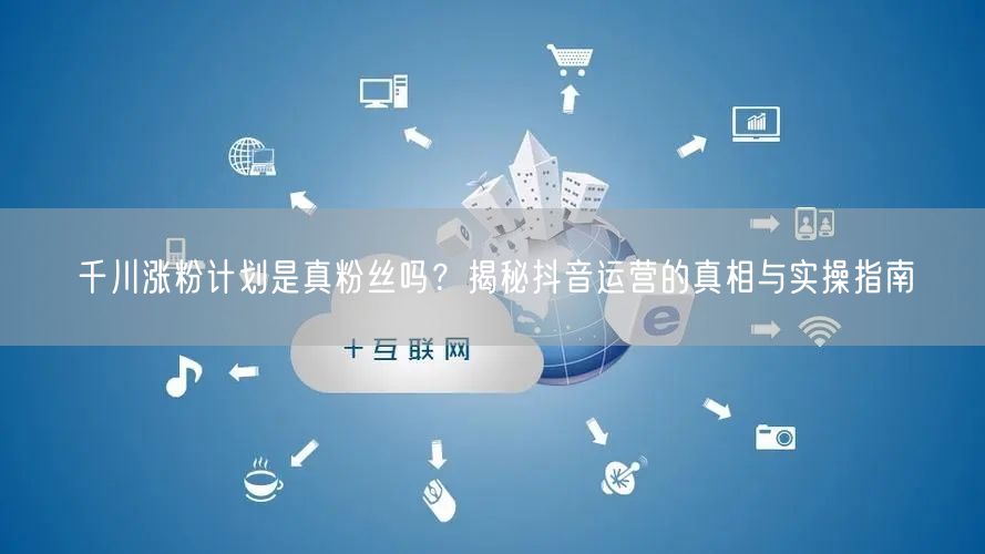 千川涨粉计划是真粉丝吗？揭秘抖音运营的真相与实操指南