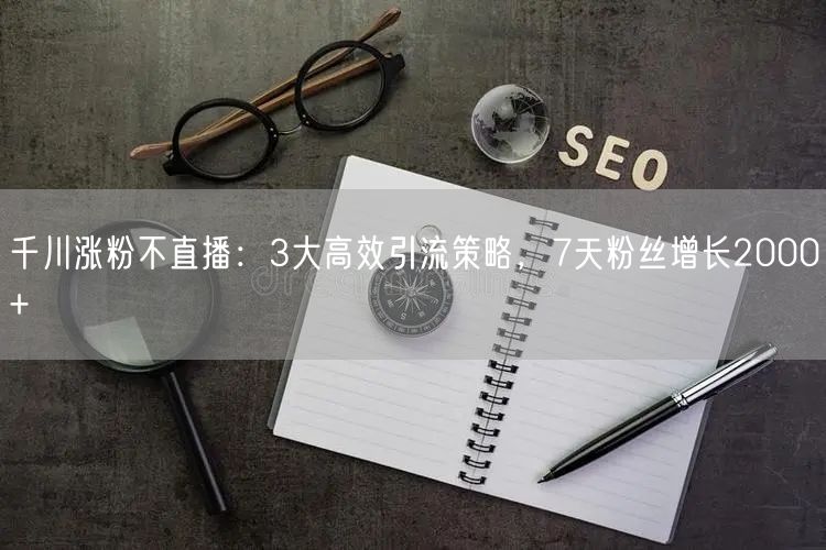 千川涨粉不直播：3大高效引流策略，7天粉